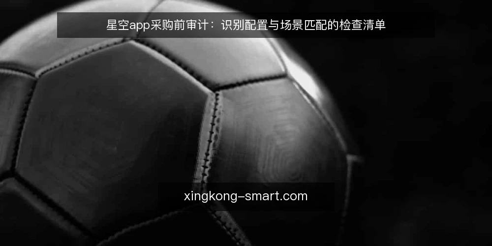 星空app采购前审计:识别配置与场景匹配的检查清单 — 为什么现在要审计星空app选型 配图